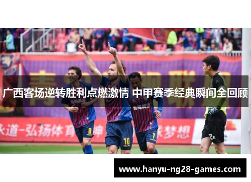 广西客场逆转胜利点燃激情 中甲赛季经典瞬间全回顾