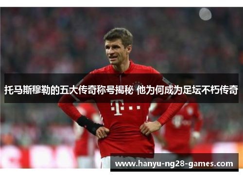 托马斯穆勒的五大传奇称号揭秘 他为何成为足坛不朽传奇 托马斯穆勒的五大传奇称号揭秘 他为何成为足坛不朽传奇