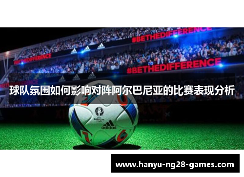 球队氛围如何影响对阵阿尔巴尼亚的比赛表现分析