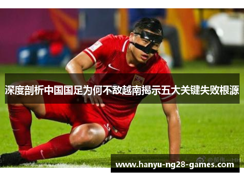 深度剖析中国国足为何不敌越南揭示五大关键失败根源