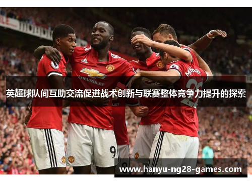 英超球队间互助交流促进战术创新与联赛整体竞争力提升的探索 英超球队间互助交流促进战术创新与联赛整体竞争力提升的探索