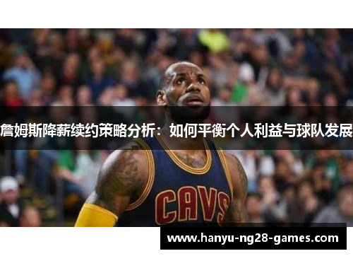 詹姆斯降薪续约策略分析：如何平衡个人利益与球队发展