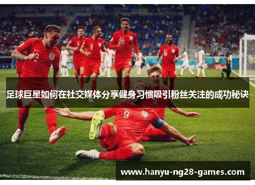 足球巨星如何在社交媒体分享健身习惯吸引粉丝关注的成功秘诀