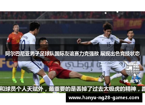 阿尔巴尼亚男子足球队国际友谊赛力克强敌 展现出色竞技状态