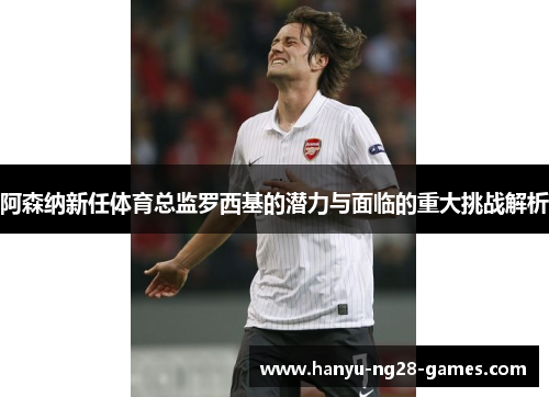 阿森纳新任体育总监罗西基的潜力与面临的重大挑战解析