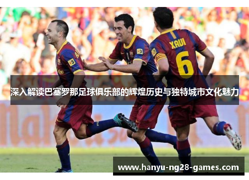 深入解读巴塞罗那足球俱乐部的辉煌历史与独特城市文化魅力