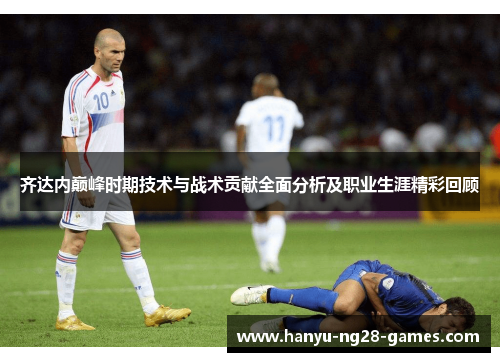 齐达内巅峰时期技术与战术贡献全面分析及职业生涯精彩回顾
