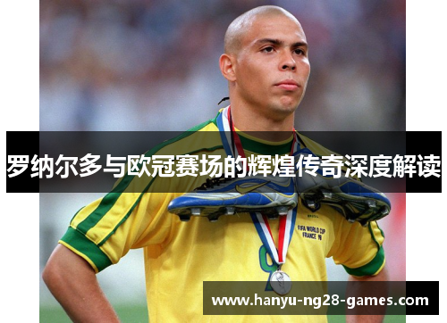 罗纳尔多与欧冠赛场的辉煌传奇深度解读