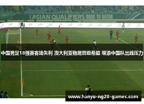 中国男足18强赛客场失利 澳大利亚稳居晋级希望 增添中国队出线压力 中国男足18强赛客场失利 澳大利亚稳居晋级希望 增添中国队出线压力