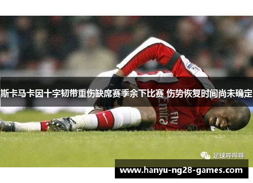 斯卡马卡因十字韧带重伤缺席赛季余下比赛 伤势恢复时间尚未确定 斯卡马卡因十字韧带重伤缺席赛季余下比赛 伤势恢复时间尚未确定